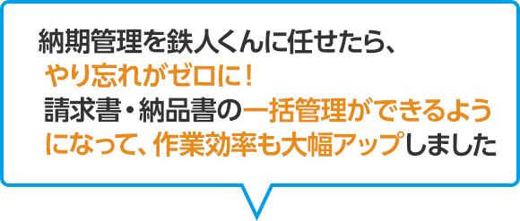 納期管理を鉄人くんに任せたら、やり忘れがゼロに！請求書・納品書の一括管理できるようになって、作業効率も大幅アップしました