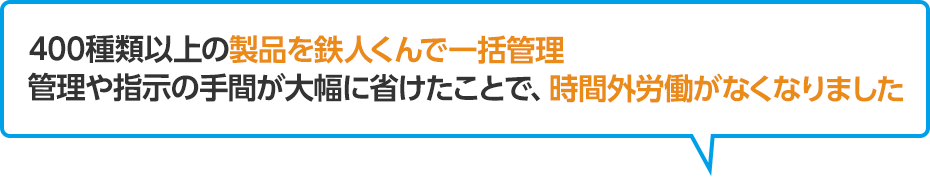 400種類以上の製品の管理を鉄人くんで一括管理管理や指示の手間が大幅に省けたことで、時間外労働がなくなりました