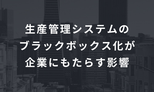 生産管理システムのブラックボックス化が企業にもたらす影響