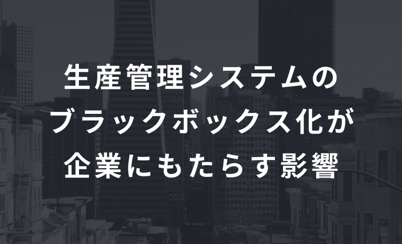 生産管理システムのブラックボックス化が企業にもたらす影響